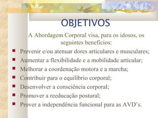 OBJETIVOS
A Abordagem Corporal visa, para os idosos, os
seguintes benefícios:
 Prevenir e/ou atenuar dores articulares e musculares;
 Aumentar a flexibilidade e a mobilidade articular;
 Melhorar a coordenação motora e a marcha;
 Contribuir para o equilíbrio corporal;
 Desenvolver a consciência corporal;
 Promover a reeducação postural;
 Prover a independência funcional para as AVD’s.
 