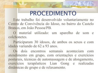 PROCEDIMENTO
Este trabalho foi desenvolvido voluntariamente no
Centro de Convivência do Idoso, no bairro do Castelo
Branco, em João Pessoa/PB.
O material utilizado: um aparelho de som e
colchonetes.
Participaram 30 idosos, de ambos os sexos e com
idades variando de 62 a 93 anos.
Os dois encontros semanais aconteciam com
atendimento em grupo, com orientações e exercícios
posturais, técnicas de automassagem e de alongamento,
exercícios terapêuticos Lian Gong e realizadas
dinâmicas de grupo e de relaxamento.
 