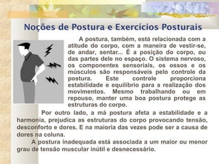 Noções de Postura e Exercícios Posturais
A postura, também, está relacionada com a
atitude do corpo, com a maneira de vestir-se,
de andar, sentar... É a posição do corpo, ou
das partes dele no espaço. O sistema nervoso,
os componentes sensoriais, os ossos e os
músculos são responsáveis pelo controle da
postura. Este controle proporciona
estabilidade e equilíbrio para a realização dos
movimentos. Mesmo trabalhando ou em
repouso, manter uma boa postura protege as
estruturas do corpo.
Por outro lado, a má postura afeta a estabilidade e a
harmonia, prejudica as estruturas do corpo provocando tensão,
desconforto e dores. E na maioria das vezes pode ser a causa de
dores na coluna.
A postura inadequada está associada a um maior ou menor
grau de tensão muscular inútil e desnecessário.
 