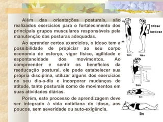 Além das orientações posturais, são
realizados exercícios para o fortalecimento dos
principais grupos musculares responsáveis pela
manutenção das posturas adequadas.
Ao aprender certos exercícios, o idoso tem a
possibilidade de propiciar ao seu corpo
economia de esforço, vigor físico, agilidade e
espontaneidade dos movimentos. Ao
compreender e sentir os benefícios da
reeducação postural, ele pode estabelecer sua
própria disciplina, utilizar alguns dos exercícios
no seu dia-a-dia e incorporar mudanças de
atitude, tanto posturais como de movimentos em
suas atividades diárias.
Porém, este processo de aprendizagem deve
ser integrado à vida cotidiana do idoso, aos
poucos, sem severidade ou auto-exigência.
 