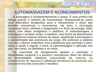 AUTOMASSAGEM E ALONGAMENTOS
A massagem é fundamentalmente o toque. É uma prática tão
antiga quanto à história da humanidade. Destacando-se como
uma alternativa terapêutica para o relaxamento e alívio das
tensões emocionais e musculares, ela ativa a circulação
sanguínea local, melhora a oxigenação e o fluxo de energia. Além
disso, tem efeito analgésico e sedativo. A automassagem é
massagear o próprio corpo, e também, uma forma de desenvolver
a consciência corporal através do toque, ampliando a percepção e
a sensibilidade das estruturas do corpo. Ela estimula o sistema
nervoso a liberar endorfina, uma substância que promove o bem-
estar, e ajuda a regular o sono. A automassagem é aplicada nos
pés, nas mãos, no abdômen e no rosto.
Os exercícios de alongamento ajudam a aumentar a
flexibilidade corporal e a prevenir contraturas. Além de otimizar
as propriedades elásticas (capacidade de retornar ao
comprimento de repouso) e plásticas (tendência de aumentar seu
comprimento) dos músculos e tendões.
 