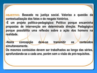 OBJETIVO:    Baseado na justiça social. Valoriza a questão da
contextualização dos fatos e do resgate histórico.
-É um projeto político-pedagógico: Político porque encaminha
propostas de intervenção em determinada direção. Pedagógico
porque possibilita uma reflexão sobre a ação dos homens na
realidade.

-Nesta    concepção     deve-se    transmitir   os     conteúdos
simultaneamente.
Os mesmos conteúdos devem ser trabalhados ao longo das séries,
aprofundando-se a cada ano, porém sem a visão de pré-requisitos.
 
