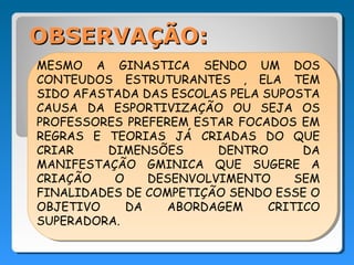 OBSERVAÇÃO:
MESMO A GINASTICA SENDO UM DOS
CONTEUDOS ESTRUTURANTES , ELA TEM
SIDO AFASTADA DAS ESCOLAS PELA SUPOSTA
CAUSA DA ESPORTIVIZAÇÃO OU SEJA OS
PROFESSORES PREFEREM ESTAR FOCADOS EM
REGRAS E TEORIAS JÁ CRIADAS DO QUE
CRIAR    DIMENSÕES      DENTRO       DA
MANIFESTAÇÃO GMINICA QUE SUGERE A
CRIAÇÃO   O    DESENVOLVIMENTO      SEM
FINALIDADES DE COMPETIÇÃO SENDO ESSE O
OBJETIVO    DA    ABORDAGEM     CRITICO
SUPERADORA.
 