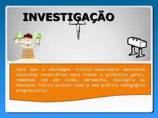 INVESTIGAÇÃO



Será que a abordagem crítico-superadora apresenta
subsídios necessários para tratar a ginástica geral,
rompendo com uma visão, meramente, biológica da
educação física escolar rumo à uma prática pedagógica
progressista?
 