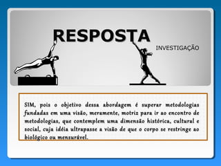 RESPOSTA
                                                   INVESTIGAÇÃO




SIM, pois o objetivo dessa abordagem é superar metodologias
fundadas em uma visão, meramente, motriz para ir ao encontro de
metodologias, que contemplem uma dimensão histórica, cultural e
social, cuja idéia ultrapasse a visão de que o corpo se restringe ao
biológico ou mensurável.
 