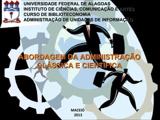 ABORDAGEM DA ADMINISTRAÇÃOABORDAGEM DA ADMINISTRAÇÃO
CLÁSSICA E CIENTÍFICACLÁSSICA E CIENTÍFICA
UNIVERSIDADE FEDERAL DE ALAGOASUNIVERSIDADE FEDERAL DE ALAGOAS
INSTITUTO DE CIÊNCIAS, COMUNICAÇÃO E ARTESINSTITUTO DE CIÊNCIAS, COMUNICAÇÃO E ARTES
CURSO DE BIBLIOTECONOMIACURSO DE BIBLIOTECONOMIA
ADMINISTRAÇÃO DE UNIDADES DE INFORMAÇÃOADMINISTRAÇÃO DE UNIDADES DE INFORMAÇÃO
MACEIÓ
2013
 