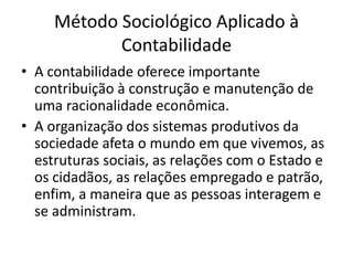 Método Sociológico Aplicado à
            Contabilidade
• A contabilidade oferece importante
  contribuição à construção e manutenção de
  uma racionalidade econômica.
• A organização dos sistemas produtivos da
  sociedade afeta o mundo em que vivemos, as
  estruturas sociais, as relações com o Estado e
  os cidadãos, as relações empregado e patrão,
  enfim, a maneira que as pessoas interagem e
  se administram.
 