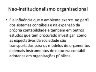 Neo-institucionalismo organizacional
• É a influência que o ambiente exerce no perfil
  dos sistemas contábeis e na expansão da
  própria contabilidade e também em outros
  estudos que tem procurado investigar como
  as expectativas da sociedade são
  transportadas para os modelos de orçamentos
  e demais instrumentos de natureza contábil
  adotadas em organizações públicas.
 