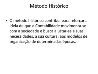 Método Histórico

• O método histórico contribui para reforçar a
  ideia de que a Contabilidade movimenta-se
  com a sociedade e busca ajustar-se a suas
  necessidades, a sua cultura, aos modelos de
  organização de determinadas épocas.
 