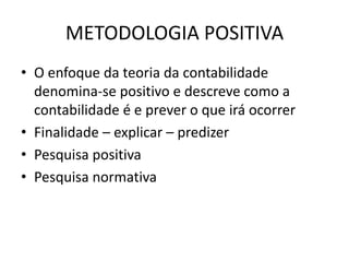 METODOLOGIA POSITIVA
• O enfoque da teoria da contabilidade
  denomina-se positivo e descreve como a
  contabilidade é e prever o que irá ocorrer
• Finalidade – explicar – predizer
• Pesquisa positiva
• Pesquisa normativa
 