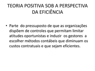TEORIA POSITIVA SOB A PERSPECTIVA
          DA EFICIÊNCIA

• Parte do pressuposto de que as organizações
  dispõem de controles que permitam limitar
  atitudes oportunistas e induzir os gestores a
  escolher métodos contábeis que diminuam os
  custos contratuais e que sejam eficientes.
 