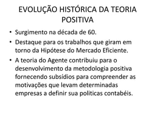 EVOLUÇÃO HISTÓRICA DA TEORIA
            POSITIVA
• Surgimento na década de 60.
• Destaque para os trabalhos que giram em
  torno da Hipótese do Mercado Eficiente.
• A teoria do Agente contribuiu para o
  desenvolvimento da metodologia positiva
  fornecendo subsídios para compreender as
  motivações que levam determinadas
  empresas a definir sua politicas contabéis.
 