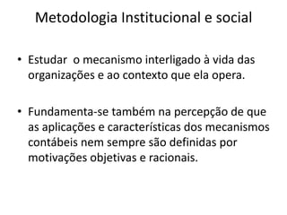 Metodologia Institucional e social

• Estudar o mecanismo interligado à vida das
  organizações e ao contexto que ela opera.

• Fundamenta-se também na percepção de que
  as aplicações e características dos mecanismos
  contábeis nem sempre são definidas por
  motivações objetivas e racionais.
 
