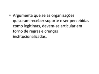• Argumenta que se as organizações
  quiseram receber suporte e ser percebidas
  como legitimas, devem-se articular em
  torno de regras e crenças
  institucionalizadas.
 