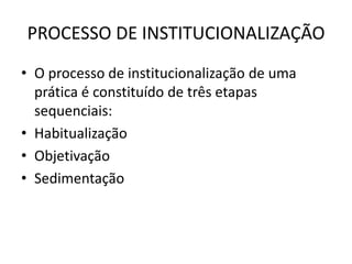 PROCESSO DE INSTITUCIONALIZAÇÃO
• O processo de institucionalização de uma
  prática é constituído de três etapas
  sequenciais:
• Habitualização
• Objetivação
• Sedimentação
 