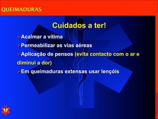 QUEIMADURAS


                     Cuidados a ter!
    Acalmar a vítima
    Permeabilizar as vias aéreas
    Aplicação de pensos (evita contacto com o ar e
    diminui a dor)
    Em queimaduras extensas usar lençóis




                                                      Escola Nacional de Bombeiros
 