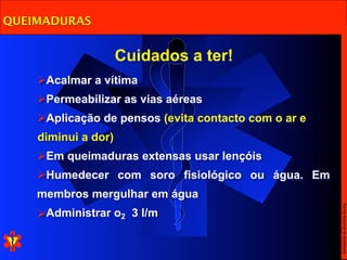 QUEIMADURAS


                     Cuidados a ter!
    Acalmar a vítima
    Permeabilizar as vias aéreas
    Aplicação de pensos (evita contacto com o ar e
    diminui a dor)
    Em queimaduras extensas usar lençóis
    Humedecer com soro fisiológico ou água. Em
    membros mergulhar em água




                                                      Escola Nacional de Bombeiros
    Administrar o2 3 l/m
 