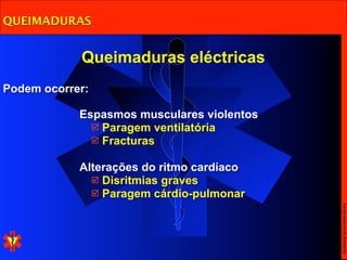 QUEIMADURAS


            Queimaduras eléctricas
Podem ocorrer:

            Espasmos musculares violentos
               Paragem ventilatória
               Fracturas


            Alterações do ritmo cardíaco
               Disritmias graves
               Paragem cárdio-pulmonar




                                            Escola Nacional de Bombeiros
 