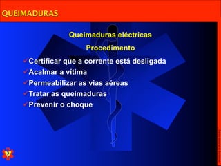 QUEIMADURAS

                 Queimaduras eléctricas
                      Procedimento
    Certificar que a corrente está desligada
    Acalmar a vítima
    Permeabilizar as vias aéreas
    Tratar as queimaduras
    Prevenir o choque




                                                Escola Nacional de Bombeiros
 