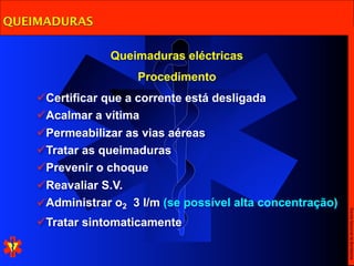 QUEIMADURAS

                Queimaduras eléctricas
                     Procedimento
    Certificar que a corrente está desligada
    Acalmar a vítima
    Permeabilizar as vias aéreas
    Tratar as queimaduras
    Prevenir o choque
    Reavaliar S.V.
    Administrar o2 3 l/m (se possível alta concentração)




                                                            Escola Nacional de Bombeiros
    Tratar sintomaticamente
 