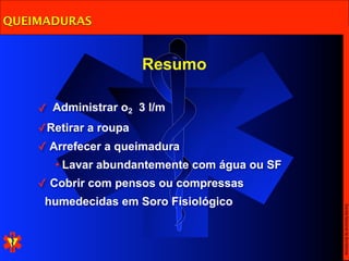 QUEIMADURAS


                       Resumo

    ✓ Administrar o2 3 l/m
    ✓Retirar a roupa
    ✓ Arrefecer a queimadura
       • Lavar abundantemente com água ou SF
    ✓ Cobrir com pensos ou compressas
     humedecidas em Soro Fisiológico




                                               Escola Nacional de Bombeiros
 