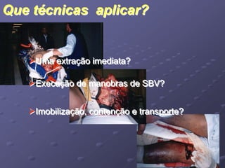 Que técnicas aplicar? 
Uma extração imediata? 
Execução de manobras de SBV? 
Imobilização, contenção e transporte? 
 