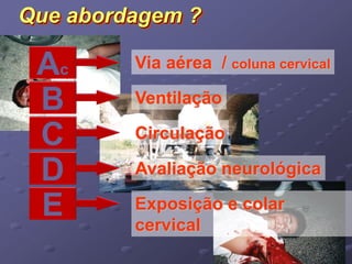 Que abordagem ? 
Ac Via aérea / coluna cervical 
B Ventilação 
C Circulação 
D Avaliação neurológica 
E Exposição e colar 
cervical 
 