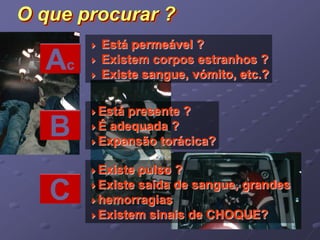 O que procurar ? 
 Está permeável ? 
 Existem corpos estranhos ? 
 Existe sangue, vómito, etc.? Ac 
B 
Está presente ? 
É adequada ? 
Expansão torácica? 
C 
Existe pulso ? 
Existe saída de sangue, grandes 
hemorragias 
Existem sinais de CHOQUE? 
 