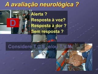 A avaliação neurológica ? 
• Alerta ? 
• Resposta à voz? 
• Resposta à dor ? 
• Sem resposta ? 
D 
Considere T.C.E. e/ou T.V.M. 
 