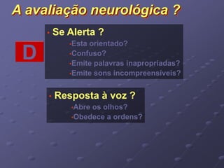 A avaliação neurológica ? 
• Se Alerta ? 
•Esta orientado? 
•Confuso? 
•Emite palavras inapropriadas? 
•Emite sons incompreensíveis? 
D 
• Resposta à voz ? 
•Abre os olhos? 
•Obedece a ordens? 
 