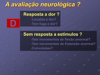 A avaliação neurológica ? 
• Resposta a dor ? 
•Localiza a dor? 
D •Tem fuga a dor? 
• Sem resposta a estímulos ? 
•Tem movimentos de flexão anormal? 
•Tem movimentos de Extensão anormal? 
•Convulsões? 
 