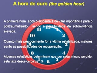 A hora de ouro (the golden hour) 
A primeira hora após o acidente é de vital importância para o 
politraumatizado, sendo a possibilidade de sobrevivência 
elevada. 
Quanto mais precocemente for a vítima estabilizada, maiores 
serão as possibilidades de recuperação. 
Algumas estatísticas determinam que por cada minuto perdido, 
esta taxa desce cerca de 1%. 
 
