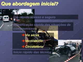 Que abordagem inicial? 
Um rápido acesso e seguro 
Identificação rápida das situações de 
compromisso: 
Via aérea 
Ventilatório 
Circulatório 
Inicio rápido das técnica 
 