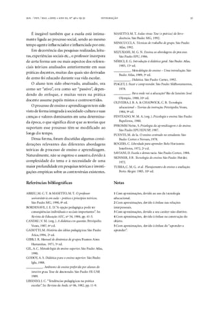 . ⁄ . ⁄ . ●  ●  , º  ● -



31

É inegável também que a escola está intimamente ligada ao processo social, sendo ao mesmo
tempo agente influenciador e influenciada por este.
Em decorrência das pesquisas realizadas, leituras, experiências sociais etc., o professor incorpora
de certa forma um ou mais aspectos dos referenciais teóricos analisados anteriormente em suas
práticas docentes, muitas das quais são derivadas
de como foi educado durante sua vida escolar.
O aluno tem sido observado, analisado, ora
como ser “ativo”, ora como ser “passivo”, dependendo do enfoque, e muitas vezes na prática
docente assume papéis mistos e controvertidos.
O processo de ensino e aprendizagem tem sido
visto de forma integrada à sociedade-cultura e suas
crenças e valores dominantes em uma determinada época, o que significa dizer que as teorias que
suportam esse processo têm-se modificado ao
longo do tempo.
Dessa forma, foram discutidas algumas considerações relevantes das diferentes abordagens
teóricas do processo de ensino e aprendizagem.
Naturalmente, não se esgotou o assunto, devido à
complexidade do tema e à necessidade de uma
maior profundidade em pesquisas teóricas e investigações empíricas sobre as controvérsias existentes.

MASETTO, M. T. Aulas vivas: Tese (e prát ica) de livredocência. São Paulo: MG, 1992.
MINICUCCI, A. Técnicas de t rabalho de grupo. São Paulo:
Atlas, 1992.
MIZUKAMI, M. G. N. Ensino, as abordagens do proc esso.
São Paulo: EPU, 1986.
NÉRICI, E. G. Introdução à didática geral . São Paulo: Atlas,
1985, 15ª ed.
__________. Meto dologia do ensino – Uma introdução. São
Paulo: Atlas, 1989, 3ª ed.
__________. Didática. São Paulo: Cortez, 1992.
PIAGET, J. Fazer e comp reender. São Paulo: Melhoramentos,
1978.
__________. Par a onde vai a educação? Rio de Janeiro: José
Olympio, 1988, 10ª ed.
OLIVEIRA, J. B. A. & CHADWICK, C. B. Tecnologia
educacional – Teorias da instrução. Petrópolis: Vozes,
1984, 9ª ed.
PENTEADO, W. M. A. (org .). Psicologia e ensino. São Paulo:
Papelivros, 1980.
PFROMM Netto, S. Psicologia da ap rendizagem e do ensino.
São Paulo: EPU/EDUSP, 1987.
PUENTE, M. de la. O ensino centrado no estudante. São
Paulo: Cortez e Novaes, 1978.
ROGERS, C. Liberdade para aprender. Belo Horizonte:
Interlivros, 1972, 2ª e d.
SAVIANI, D. Escola e democ racia. São Paulo: Cortez, 1984.
SKINNER, F B . Tecnologia do ensino. São Paulo: Herder,
.
1972.
TURRA, C. M. G. et al. Planejament o de ensino e avaliação.
Porto Ale gre: 1985, 10ª ed.

Referências bibliográficas

Notas

ABREU, M. C. T. & MASETTO, M. T. O professor
universitár io em aula – prática e princípios teóricos.
São Paulo: MG, 1990, 8ª ed.
BORDENAVE, J. E. D. “A opção pedagógica pode ter
conseqüências individuais e so ciais importantes”. In:
Revista de Educação AEC, nº 54, 1984, pp. 41-5.
CANDAU, V. M. (org .). A didática e m questão. Petrópolis:
Vozes, 1987, 6ª e d.
GADOTTI, M. História das idéias pedagóg icas. São Paulo:
Ática, 1994, 2ª ed.
GIBB, J. R. Manual de dinámica de grupos. B uenos Aires:
Humanitas, 1971, 5ª ed.
GIL, A. C. Metodo logia do ensino superior. São Paulo: Atlas,
1990.
GODOY, A. S. Didática p ara o ensino superior. São Paulo:
Iglu, 1988.
__________. Ambient e de ensino preferido por alunos do
terceiro grau. Tese de dou torado. São Paulo: FE-USP
,
1989.
LIBÂNEO, J. C. “Tendências pedagóg icas na prática
escolar” In: Revista da Ande, nº 06, 1982, pp. 11-9.
.

1 Com ap roximações, devido ao uso da t ecnolo gia
educacional.
2 Com aproximações, devido à ênfase nas relações
interpessoais.
3 Com ap roximações, devido a seu caráter não-diretivo.
4 Com aproximações, devido à ênfase na construção do
objeto.
5 Com aproximações, devido à ênfase do “aprender a
aprender”.

 