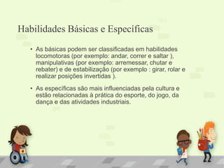 Habilidades Básicas e Específicas
• As básicas podem ser classificadas em habilidades
locomotoras (por exemplo: andar, correr e saltar ),
manipulativas (por exemplo: arremessar, chutar e
rebater) e de estabilização (por exemplo : girar, rolar e
realizar posições invertidas ).
• As específicas são mais influenciadas pela cultura e
estão relacionadas à prática do esporte, do jogo, da
dança e das atividades industriais.
 