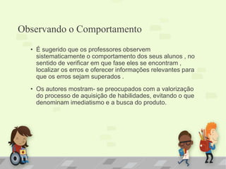 Observando o Comportamento
• É sugerido que os professores observem
sistematicamente o comportamento dos seus alunos , no
sentido de verificar em que fase eles se encontram ,
localizar os erros e oferecer informações relevantes para
que os erros sejam superados .
• Os autores mostram- se preocupados com a valorização
do processo de aquisição de habilidades, evitando o que
denominam imediatismo e a busca do produto.
 