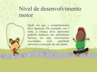 Nível de desenvolvimento
motor
Idade em que o comportamento
deve aparecer. Por exemplo, aos 7
anos, a criança deve apresentar
padrões maduros nas habilidades
básicas, ou seja, movimentos
executados com qualidade
próxima à execução de um adulto.
 