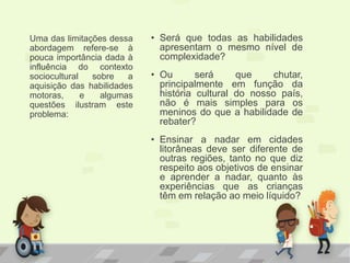 • Será que todas as habilidades
apresentam o mesmo nível de
complexidade?
• Ou será que chutar,
principalmente em função da
história cultural do nosso país,
não é mais simples para os
meninos do que a habilidade de
rebater?
• Ensinar a nadar em cidades
litorâneas deve ser diferente de
outras regiões, tanto no que diz
respeito aos objetivos de ensinar
e aprender a nadar, quanto às
experiências que as crianças
têm em relação ao meio líquido?
Uma das limitações dessa
abordagem refere-se à
pouca importância dada à
influência do contexto
sociocultural sobre a
aquisição das habilidades
motoras, e algumas
questões ilustram este
problema:
 