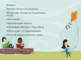 Sumário:
•Modelo Desenvolvimentista.
•Progressão Normal do Crescimento
Físico.
•Movimento.
•Aprendizagem Motora.
•Habilidades Básicas e Específicas
•Observando o Comportamento.
•Nível de desenvolvimento motor.
 