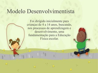 Modelo Desenvolvimentista
Foi dirigido inicialmente para
crianças de 4 a 14 anos, buscando,
nos processos de aprendizagem e
desenvolvimento, uma
fundamentação para a Educação
Física escolar.
 