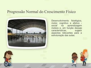 Progressão Normal do Crescimento Físico
Desenvolvimento fisiológico,
motor, cognitivo e afetivo -
social na aprendizagem
motora e, em função dessas
características, sugerir
aspectos relevantes para a
estruturação das aulas.
 