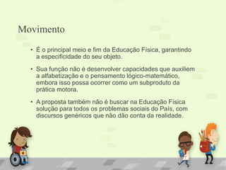 Movimento
• É o principal meio e fim da Educação Física, garantindo
a especificidade do seu objeto.
• Sua função não é desenvolver capacidades que auxiliem
a alfabetização e o pensamento lógico-matemático,
embora isso possa ocorrer como um subproduto da
prática motora.
• A proposta também não é buscar na Educação Física
solução para todos os problemas sociais do País, com
discursos genéricos que não dão conta da realidade.
 