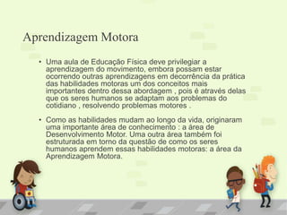 Aprendizagem Motora
• Uma aula de Educação Física deve privilegiar a
aprendizagem do movimento, embora possam estar
ocorrendo outras aprendizagens em decorrência da prática
das habilidades motoras um dos conceitos mais
importantes dentro dessa abordagem , pois é através delas
que os seres humanos se adaptam aos problemas do
cotidiano , resolvendo problemas motores .
• Como as habilidades mudam ao longo da vida, originaram
uma importante área de conhecimento : a área de
Desenvolvimento Motor. Uma outra área também foi
estruturada em torno da questão de como os seres
humanos aprendem essas habilidades motoras: a área da
Aprendizagem Motora.
 