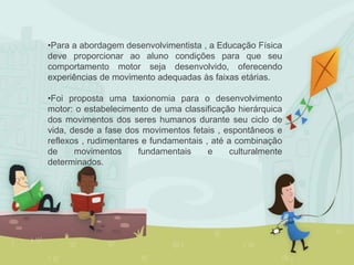 •Para a abordagem desenvolvimentista , a Educação Física
deve proporcionar ao aluno condições para que seu
comportamento motor seja desenvolvido, oferecendo
experiências de movimento adequadas às faixas etárias.
•Foi proposta uma taxionomia para o desenvolvimento
motor: o estabelecimento de uma classificação hierárquica
dos movimentos dos seres humanos durante seu ciclo de
vida, desde a fase dos movimentos fetais , espontâneos e
reflexos , rudimentares e fundamentais , até a combinação
de movimentos fundamentais e culturalmente
determinados.
 