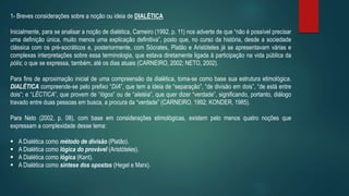1- Breves considerações sobre a noção ou ideia de DIALÉTICA
Inicialmente, para se analisar a noção de dialética, Carneiro (1992, p. 11) nos adverte de que “não é possível precisar
uma definição única, muito menos uma explicação definitiva”, posto que, no curso da história, desde a sociedade
clássica com os pré-socráticos e, posteriormente, com Sócrates, Platão e Aristóteles já se apresentavam várias e
complexas interpretações sobre essa terminologia, que estava diretamente ligada à participação na vida pública da
pólis; o que se expressa, também, até os dias atuais (CARNEIRO, 2002; NETO, 2002).
Para fins de aproximação inicial de uma compreensão da dialética, toma-se como base sua estrutura etimológica.
DIALÉTICA compreende-se pelo prefixo “DIA”, que tem a ideia de “separação”, “de divisão em dois”, “de está entre
dois”; e “LÉCTICA”, que provem de “lógos” ou de “aletéia”, que quer dizer “verdade”, significando, portanto, diálogo
travado entre duas pessoas em busca, a procura da “verdade” (CARNEIRO, 1992; KONDER, 1985).
Para Neto (2002, p. 08), com base em considerações etimológicas, existem pelo menos quatro noções que
expressam a complexidade desse tema:
 A Dialética como método de divisão (Platão).
 A Dialética como lógica do provável (Aristóteles).
 A Dialética como lógica (Kant).
 A Dialética como síntese dos opostos (Hegel e Marx).
 