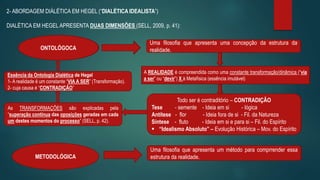 2- ABORDAGEM DIÁLÉTICA EM HEGEL (“DIALÉTICA IDEALISTA”)
DIALÉTICA EM HEGEL APRESENTA DUAS DIMENSÕES (SELL, 2009, p. 41):
ONTOLÓGOCA
METODOLÓGICA
Uma filosofia que apresenta uma concepção da estrutura da
realidade.
Uma filosofia que apresenta uma método para comprrender essa
estrutura da realidade.
A REALIDADE é compreendida como uma constante transformação/dinâmica (“via
a ser” ou “devir”) X à Metafísica (essência imutável)
Todo ser é contraditório – CONTRADIÇÃO
Tese - semente - Ideia em si - lógica
Antítese - flor - Ideia fora de si - Fil. da Natureza
Síntese - fluto - Ideia em si e para si – Fil. do Espírito
 “Idealismo Absoluto” – Evolução Histórica – Mov. do Espírito
As TRANSFORMAÇÕES são explicadas pela
“superação contínua das oposições geradas em cada
um destes momentos do processo” (SELL, p. 42).
Essência da Ontologia Dialética de Hegel
1- A realidade é um constante “VIA A SER” (Transformação).
2- cuja causa é “CONTRADIÇÃO”
ONTOLÓGOCA
Uma filosofia que apresenta uma concepção da estrutura da
realidade.
Uma filosofia que apresenta um método para comprrender essa
estrutura da realidade.
A REALIDADE é compreendida como uma constante transformação/dinâmica (“via
a ser” ou “devir”) X à Metafísica (essência imutável)
Todo ser é contraditório – CONTRADIÇÃO
Tese - semente - Ideia em si - lógica
Antítese - flor - Ideia fora de si - Fil. da Natureza
Síntese - fluto - Ideia em si e para si – Fil. do Espírito
 “Idealismo Absoluto” – Evolução Histórica – Mov. do Espírito
 