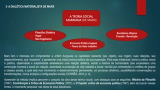 3- A DIALÉTICA MATERIALISTA DE MARX
A TEORIA SOCIAL
MARXIANA (DE MARX)
Filosófica Dialética
- Hegel
- Neo-hegelianos
Economia Política Inglesa
– Teoria do Valor trabalho
Socialismo Utópico
Francês - Revolução
Marx tem o interesse em compreender a ordem burguesa ou capitalista nascente (seu objeto), sua origem, suas relações, seu
desenvolvimento, sua “anatomia”, e apresentar uma matriz teórico-política de sua superação. Para esse intelectual, teoria e prática, teoria
e política, objetividade e subjetividade estabelecem uma relação dialética, sendo a história da humanidade (das sociedades) uma
construção humana e social em relação, assentada na produção da vida material e social, movida por contradições e conflitos de grupos
e classes sociais, a qual está num movimento e desenvolvimento permanente, um processo dinâmico, possibilitando conservações ou
transformações, novos arranjos e configurações sociais (CORRÊA, 2010, p. 3).
Apreender tal método implica percorrer o conjunto da obra desse teórico social, com destaque para as seguintes: Miséria da Filosofia
(1847); Contribuição à Critica da Economia Política (1857); e O Capital: critica da economia política (1867); além de buscar nessas
fontes, é importante pesquisar nas obras de seus estudiosos.
 