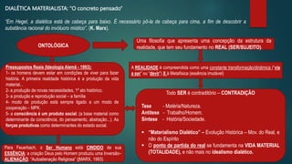 DIALÉTICA MATERIALISTA: “O concreto pensado”
“Em Hegel, a dialética está de cabeça para baixo. É necessário pô-la de cabeça para cima, a fim de descobrir a
substância racional do invólucro místico”. (K. Marx).
Pressupostos Reais (Ideologia Alemã - 1993):
1- os homens devem estar em condições de viver para fazer
história. A primeira realidade histórica é a produção da vida
material. .
2- a produção de novas necessidades, 1º ato histórico;
3- a produção e reprodução social – a família
4- modo de produção está sempre ligado a um modo de
cooperação – MPK.
5- a consciência é um produto social: (a base material como
determinante da consciência, do pensamento, abstração...). As
forças produtivas como determinantes do estado social.
ONTOLÓGICA
Uma filosofia que apresenta uma concepção da estrutura da
realidade, que tem seu fundamento no REAL (SER/SUJEITO).
A REALIDADE é compreendida como uma constante transformação/dinâmica (“via
a ser” ou “devir”) X à Metafísica (essência imutável)
Todo SER é contraditório – CONTRADIÇÃO
Tese - Matéria/Natureza.
Antítese - Trabalho/Homem.
Síntese - História/Sociedade.
 “Materialismo Dialético” – Evolução Histórica – Mov. do Real, e
não do Espírito
 O ponto de partida do real se fundamenta na VIDA MATERIAL
(TOTALIDADE), e não mais no idealismo dialético.
Para Feuerbach, o Ser Humano está CINDIDO de sua
ESSÊNCIA: a criação Deus pelo Homem produziu uma Inversão–
ALIENAÇÃO. “Autoalienação Religiosa” (|MARX, 1993)
 