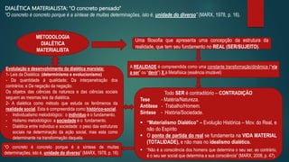 Evolulação e desenvolvimento da dialética marxista:
1- Leis da Dialética: (determinismo e evolucionismo)
- Da quantidade á qualidade; Da interpenetração dos
contrários; e Da negação da negação.
Os objetos das ciências da natureza e das ciências sociais
seguem as mesmas leis da dialética.
2- A dialética como método que estuda os fenômenos da
realidade social. Esta é compreendida como histórico-social.
- Individualismo metodológico: o indivíduo é o fundamento.
- Holismo metodológico: a sociedade é o fundamento.
- Dialética entre individuo e sociedade: o peso das estruturas
sociais na determinação da ação social, mas esta como
determinante na transformação daquela.
METODOLOGIA
DIALÉTICA
MATERIALISTA
Uma filosofia que apresenta uma concepção da estrutura da
realidade, que tem seu fundamento no REAL (SER/SUJEITO).
A REALIDADE é compreendida como uma constante transformação/dinâmica (“via
a ser” ou “devir”) X à Metafísica (essência imutável)
Todo SER é contraditório – CONTRADIÇÃO
Tese - Matéria/Natureza.
Antítese - Trabalho/Homem.
Síntese - História/Sociedade.
 “Materialismo Dialético” – Evolução Histórica – Mov. do Real, e
não do Espírito
 O ponto de partida do real se fundamenta na VIDA MATERIAL
(TOTALIDADE), e não mais no idealismo dialético.
 “Não é a consciência dos homens que determina o seu ser, ao contrário,
é o seu ser social que determina a sua consciência” (MARX, 2008, p. 47).
“O concreto é concreto porque é a síntese de muitas
determinações, isto é, unidade do diverso” (MARX, 1978, p. 16)
DIALÉTICA MATERIALISTA: “O concreto pensado”
“O concreto é concreto porque é a síntese de muitas determinações, isto é, unidade do diverso” (MARX, 1978, p. 16).
 