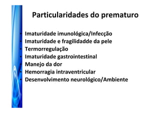 Particularidades do prematuro

•   Imaturidade imunológica/Infecção
•   Imaturidade e fragilidadde da pele
•   Termorregulação
•   Imaturidade gastrointestinal
•   Manejo da dor
•   Hemorragia intraventricular
•   Desenvolvimento neurológico/Ambiente
 